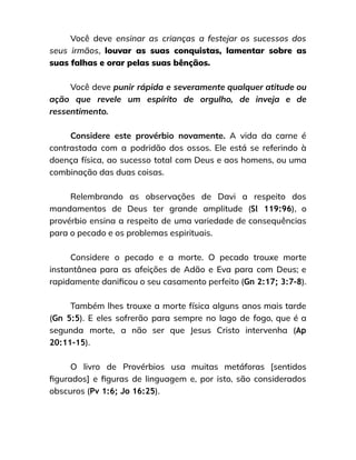 Você deve ensinar as crianças a festejar os sucessos dos
seus irmãos, louvar as suas conquistas, lamentar sobre as
suas falhas e orar pelas suas bênçãos.
Você deve punir rápida e severamente qualquer atitude ou
ação que revele um espírito de orgulho, de inveja e de
ressentimento.
Considere este provérbio novamente. A vida da carne é
contrastada com a podridão dos ossos. Ele está se referindo à
doença física, ao sucesso total com Deus e aos homens, ou uma
combinação das duas coisas.
Relembrando as observações de Davi a respeito dos
mandamentos de Deus ter grande amplitude (Sl 119:96), o
provérbio ensina a respeito de uma variedade de consequências
para o pecado e os problemas espirituais.
Considere o pecado e a morte. O pecado trouxe morte
instantânea para as afeições de Adão e Eva para com Deus; e
rapidamente danificou o seu casamento perfeito (Gn 2:17; 3:7-8).
Também lhes trouxe a morte física alguns anos mais tarde
(Gn 5:5). E eles sofrerão para sempre no lago de fogo, que é a
segunda morte, a não ser que Jesus Cristo intervenha (Ap
20:11-15).
O livro de Provérbios usa muitas metáforas [sentidos
figurados] e figuras de linguagem e, por isto, são considerados
obscuros (Pv 1:6; Jo 16:25).
 