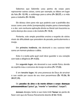 Sabemos que Salomão usou partes do corpo para
representar outras coisas, como por exemplo, os lábios em lugar
da fala (Pv 12:19), o estômago para a alma (Pv 20:27), e a mão
para o trabalho (Pv 12:24).
Ele deixou claro para nós que poderia usar a podridão dos
ossos como uma símile [comparação] simples para a lamentação
e a dor, sem nenhuma aplicação direta ou literal com leucemia ou
outra doença dos ossos e da medula (Pv 12:4).
Portanto, este amplo provérbio ensina a respeito de vários
níveis de dificuldade que procedem do pecado, particularmente a
inveja.
Em primeira instância, ela destruirá o seu sucesso total
como um homem piedoso e sábio.
Esta é a razão pela qual você deve guardar o seu coração
com toda a diligência (Pv 4:23).
Em segundo lugar, ela devorará a sua saúde física, devido
ao espírito mau e corrosivo da inveja na alma (Pv 17:22).
E em terceiro lugar, há uma promessa de Deus de arruinar
a sua saúde por causa do seu viver pecaminoso (Êx 15:26; Dt
28:27,35).
Os pecados da alma e da mente afetam o corpo: doenças
psicossomáticas [“psico”, gr., “mente” e “somática”, “corpo”].
Amnom desejou tanto a sua meia irmã Tamar ao ponto de
fazer com que ele ficasse fisicamente doente (II Sm 13:2).
 