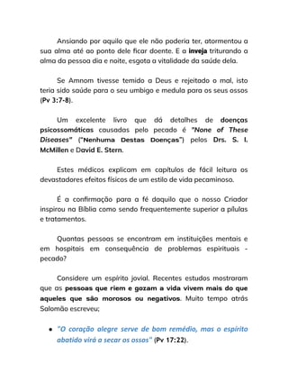 Ansiando por aquilo que ele não poderia ter, atormentou a
sua alma até ao ponto dele ficar doente. E a inveja triturando a
alma da pessoa dia e noite, esgota a vitalidade da saúde dela.
Se Amnom tivesse temido a Deus e rejeitado o mal, isto
teria sido saúde para o seu umbigo e medula para os seus ossos
(Pv 3:7-8).
Um excelente livro que dá detalhes de doenças
psicossomáticas causadas pelo pecado é "None of These
Diseases" (“Nenhuma Destas Doenças”) pelos Drs. S. I.
McMillen e David E. Stern.
Estes médicos explicam em capítulos de fácil leitura os
devastadores efeitos físicos de um estilo de vida pecaminoso.
É a confirmação para a fé daquilo que o nosso Criador
inspirou na Bíblia como sendo frequentemente superior a pílulas
e tratamentos.
Quantas pessoas se encontram em instituições mentais e
em hospitais em consequência de problemas espirituais -
pecado?
Considere um espírito jovial. Recentes estudos mostraram
que as pessoas que riem e gozam a vida vivem mais do que
aqueles que são morosos ou negativos. Muito tempo atrás
Salomão escreveu;
● "O coração alegre serve de bom remédio, mas o espírito
abatido virá a secar os ossos" (Pv 17:22).
 