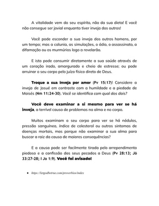 A vitalidade vem do seu espírito, não da sua dieta! E você
não consegue ser jovial enquanto tiver inveja dos outros!
Você pode esconder a sua inveja dos outros homens, por
um tempo; mas a calunia, as simulações, o ódio, o assassinato, a
difamação ou os murmúrios logo a revelarão.
E isto pode consumir diretamente a sua saúde através de
um coração irado, amargurado e cheio de estresse; ou pode
arruinar o seu corpo pelo juízo físico direto de Deus.
Troque a sua inveja por amor (Pv 15:17)! Considere a
inveja de Josué em contraste com a humildade e a piedade de
Moisés (Nm 11:24-30). Você se identifica com qual dos dois?
Você deve examinar a si mesmo para ver se há
inveja, a terrível causa de problemas na alma e no corpo.
Muitos examinam o seu corpo para ver se há nódulos,
pressão sanguínea, índice de colesterol ou outros sintomas de
doenças mortais, mas porque não examinar a sua alma para
buscar a raiz da causa de maiores consequências?
E a causa pode ser facilmente tirada pelo arrependimento
piedoso e a confissão dos seus pecados a Deus (Pv 28:13; Jó
33:27-28; I Jo 1:9). Você foi avisado!
● https://letgodbetrue.com/proverbios/index
 