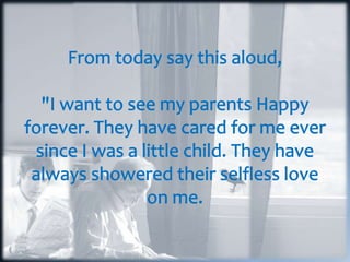 From today say this aloud, "I want to see my parents Happy forever. They have cared for me ever since I was a little child. They have always showered their selfless love on me.