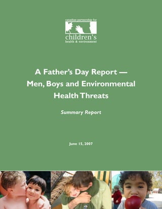 canadian partnership for




                                      children’s
                                      health & environment




          A Father’s Day Report —
         Men, Boys and Environmental
               Health Threats
                                  Summary Report




                                         June 15, 2007




Summary of A Father’s Day Report — Men, Boys and Environmental Health Threats   4
 