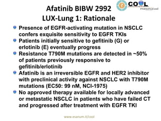 www.esanum.it/cool
Afatinib BIBW 2992
LUX-Lung 1: Rationale
Presence of EGFR-activating mutation in NSCLC
confers exquisite sensitivity to EGFR TKIs
Patients initially sensitive to gefitinib (G) or
erlotinib (E) eventually progress
Resistance T790M mutations are detected in ~50%
of patients previously responsive to
gefitinib/erlotinib
Afatinib is an irreversible EGFR and HER2 inhibitor
with preclinical activity against NSCLC with T790M
mutations (EC50: 99 nM, NCI-1975)
No approved therapy available for locally advanced
or metastatic NSCLC in patients who have failed CT
and progressed after treatment with EGFR TKI
 