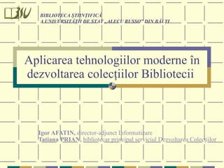 Aplicarea tehnologiilor moderne în dezvoltarea colecţiilor Bibliotecii   Igor AFATIN,  director-adjunct Informatizare Tatiana PRIAN,  bibliotecar principal serviciul Dezvoltarea Colecţiilor   BIBLIOTECA ŞTIINŢIFICĂ A UNIVERSITĂŢII DE STAT „ALECU RUSSO” DIN BĂLŢI 