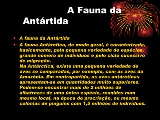   A Fauna da Antártida A fauna da Antártida A fauna Antárctica, de modo geral, é caracterizada, basicamente, pela pequena variedade de espécies, grande número de indivíduos e pelo ciclo sucessivo de migração. Na Antárctica, existe uma pequena variedade de aves se comparadas, por exemplo, com as aves da Amazónia. Em contrapartida, as aves antárcticas apresentam-se em quantidades muito superiores. Podem-se encontrar mais de 2 milhões de albatrozes de uma única espécie, reunidos num mesmo local, na época de procriação, ou mesmo colónias de pinguins com 1,5 milhões de indivíduos. 