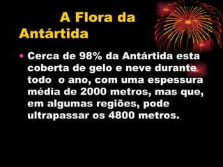 A Flora da Antártida Cerca de 98% da Antártida esta coberta de gelo e neve durante todo  o ano, com uma espessura média de 2000 metros, mas que, em algumas regiões, pode ultrapassar os 4800 metros.  