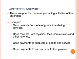 OPERATING ACTIVITIES
 These are principal revenue producing activities of the
enterprise.
 Examples:
 Cash receipts from sale of goods / rendering
services;
 Cash receipts from royalties, fees, commissions and
other revenue;
 Cash payments to suppliers of goods and service;
 Cash payments to and on behalf of employees.
 