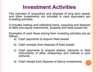 Investment Activities
The activities of acquisition and disposal of long term assets
and other investments not included in cash equivalent are
investing activities.
It includes making and collecting loans, acquiring and disposal
of debt and equity instruments, property and fixed assets etc.
Examples of cash flows arising from investing activities are as
follows:
a) Cash payments to acquire fixed assets
b) Cash receipts from disposal of fixed assets
c) Cash payments to acquire shares, warrants or debt
instruments of other enterprises and interest in joint
ventures
d) Cash receipt from disposal of above investments
 