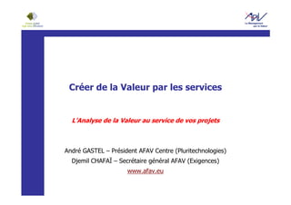 Créer de la Valeur par les services


  L’Analyse de la Valeur au service de vos projets



André GASTEL – Président AFAV Centre (Pluritechnologies)
  Djemil CHAFAÏ – Secrétaire général AFAV (Exigences)
                     www.afav.eu
 