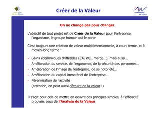 Créer de la Valeur

                      On ne change pas pour changer

L’objectif de tout projet est de Créer de la Valeur pour l’entreprise,
   l’organisme, le groupe humain qui le porte

C’est toujours une création de valeur multidimensionnelle, à court terme, et à
   moyen-long terme :

  Gains économiques chiffrables (CA, ROI, marge…), mais aussi…
  Amélioration du service, de l’ergonomie, de la sécurité des personnes…
  Amélioration de l’image de l’entreprise, de sa notoriété…
  Amélioration du capital immatériel de l’entreprise…
  Pérennisation de l’activité
  (attention, on peut aussi détruire de la valeur !)


Il s’agit pour cela de mettre en oeuvre des principes simples, à l’efficacité
    prouvée, ceux de l’Analyse de la Valeur
 