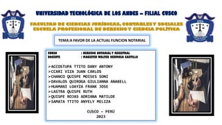 UNIVERSIDAD TECNOLÓGICA DE LOS ANDES – FILIAL CUSCO
FACULTAD DE CIENCIAS JURÍDICAS, CONTABLESY SOCIALES
ESCUELA PROFESIONAL DE DERECHOY CIENCIA POLÍTICA
CURSO : DERECHO NOTARIAL Y REGISTRAL
DOCENTE : MAGISTER WALTER HERMOSA CASTILLO
➢ACCOSTUPA TTITO DANY ANTONY
➢CCARI VIZA JUAN CARLOS
➢CHANCO QUISPE MOISES SONI
➢DAVALOS QUIROGA GIULIANNA ANABELL
➢HUAMANI LOAYZA FRANK JOSE
➢LASTRA QUISPE RUTH
➢QUISPE ROJAS ADRIANA MATILDE
➢SAMATA TTITO ANYELY MELIZA
CUSCO – PERÚ
2023
TEMA:A FAVOR DE LA ACTUAL FUNCION NOTARIAL
 