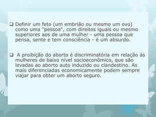  Definir um feto (um embrião ou mesmo um ovo)
como uma "pessoa", com direitos iguais ou mesmo
superiores aos de uma mulher - uma pessoa que
pensa, sente e tem consciência - é um absurdo.
 A proibição do aborto é discriminatória em relação às
mulheres de baixo nível socioeconômico, que são
levadas ao aborto auto induzido ou clandestino. As
mais diferenciadas economicamente podem sempre
viajar para obter um aborto seguro.
 