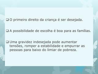  O primeiro direito da criança é ser desejada.
 A possibilidade de escolha é boa para as famílias.
 Uma gravidez indesejada pode aumentar
tensões, romper a estabilidade e empurrar as
pessoas para baixo do limiar de pobreza.
 