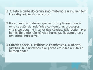  O feto é parte do organismo materno e a mulher tem
livre disposição de seu corpo.
 Há no ventre materno apenas protoplasma, que é
uma substância indefinida contendo os processos
vitais contidos no interior das células. Não pode haver
homicídio onde não há vida humana, figurando-se aí
um crime impossível.
 Critérios Sociais, Políticos e Econômicos. O aborto
justifica-se por razões que porão em risco a vida da
humanidade:
 