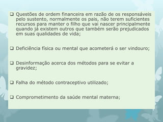  Questões de ordem financeira em razão de os responsáveis
pelo sustento, normalmente os pais, não terem suficientes
recursos para manter o filho que vai nascer principalmente
quando já existem outros que também serão prejudicados
em suas qualidades de vida;
 Deficiência física ou mental que acometerá o ser vindouro;
 Desinformação acerca dos métodos para se evitar a
gravidez;
 Falha do método contraceptivo utilizado;
 Comprometimento da saúde mental materna;
 