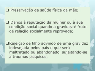  Preservação da saúde física da mãe;
 Danos à reputação da mulher ou à sua
condição social quando a gravidez é fruto
de relação socialmente reprovada;
Rejeição de filho advindo de uma gravidez
indesejada pelos pais e que será
maltratado ou abandonado, sujeitando-se
a traumas psíquicos.
 