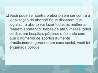 Você pode ser contra o aborto sem ser contra a
legalização do aborto!! Se te disseram que
legalizar o aborto vai fazer todas as mulheres
“saírem abortando” bebês de até 9 meses todos
os dias em hospitais públicos e fazendo com
que o números de abortos aumente
drasticamente gerando um caos social, você foi
enganada porque:
 