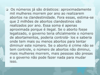  Os números já são drásticos: aproximadamente
mil mulheres morrem por ano ao realizarem
abortos na clandestinidade. Fora essas, estima-se
que 2 milhões de abortos clandestinos são
realizados por ano. Essa soma é apenas
aproximada porque é ilegal. Se o aborto fosse
legalizado, o governo teria oficialmente o número
de abortamentos, poderia controlá- los e saberia
onde tem mais ou menos abortos para tentar
diminuir este número. Se o aborto é crime não se
tem controle, o número de abortos não diminui,
mais mulheres morrem, mais pessoas são presas
e o governo não pode fazer nada para mudar
isso.
 