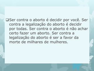 Ser contra o aborto é decidir por você. Ser
contra a legalização do aborto é decidir
por todas. Ser contra o aborto é não achar
certo fazer um aborto. Ser contra a
legalização do aborto é ser a favor da
morte de milhares de mulheres.
 