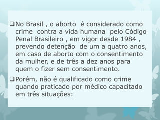 No Brasil , o aborto é considerado como
crime contra a vida humana pelo Código
Penal Brasileiro , em vigor desde 1984 ,
prevendo detenção de um a quatro anos,
em caso de aborto com o consentimento
da mulher, e de três a dez anos para
quem o fizer sem consentimento.
Porém, não é qualificado como crime
quando praticado por médico capacitado
em três situações:
 