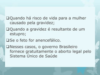 Quando há risco de vida para a mulher
causado pela gravidez;
Quando a gravidez é resultante de um
estupro;
Se o feto for anencefálico.
Nesses casos, o governo Brasileiro
fornece gratuitamente o aborto legal pelo
Sistema Único de Saúde
 