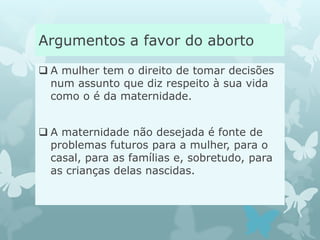 Argumentos a favor do aborto
 A mulher tem o direito de tomar decisões
num assunto que diz respeito à sua vida
como o é da maternidade.
 A maternidade não desejada é fonte de
problemas futuros para a mulher, para o
casal, para as famílias e, sobretudo, para
as crianças delas nascidas.
 
