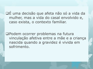 É uma decisão que afeta não só a vida da
mulher, mas a vida do casal envolvido e,
caso exista, o contexto familiar.
Podem ocorrer problemas na futura
vinculação afetiva entre a mãe e a criança
nascida quando a gravidez é vivida em
sofrimento.
 