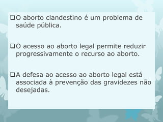 O aborto clandestino é um problema de
saúde pública.
O acesso ao aborto legal permite reduzir
progressivamente o recurso ao aborto.
A defesa ao acesso ao aborto legal está
associada à prevenção das gravidezes não
desejadas.
 