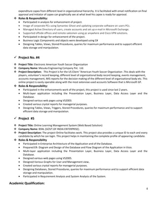 expenditure capex from different level in organizational hierarchy. It is facilitated with email notification on final
approval and Initiator of capex can graphically see at what level his capex is ready for approval.
 Roles & Responsibility:
• Participated in analysis for enhancement of project.
• Image of corporate PCs using Symantec Ghost and updating corporate software on users PCs.
• Managed Active Directory of users, create accounts and set up e-mail in Microsoft Exchange.
• Supported offside offices and remote salesmen using pc anywhere and Cisco VPN solutions.
• Participated in design for enhancement of the project.
• Business Logic Components and objects were developed using C#
• Designing Tables, Views, Stored Procedures, queries for maximum performance and to support efficient
data storage and manipulation.
 Project No. #4
 Project Title: Electronic American Youth Soccer Organization
 Company Name: Mesuka Engineering Company Pvt. Ltd.
 Project Description: This Project is for the US Client “American Youth Soccer Organization .This deals with the
players, volunteer’s record keeping, different level of organizational body record keeping, events management,
accounts management, MIS reports for the decision making of the different level of organizational body etc. This
online project is easily operable along with the most extensive used accounts Software that is Microsoft GP.
 Roles & Responsibility:
• Participated in the enhancements work of the project, this project is used since last 2 years.
• Multi-layer application including the Presentation Layer, Business Layer, Data Access Layer and the
Database.
• Designed various web pages using VS2003.
• Created various crystal reports for managerial purposes.
• Designing Tables, Views, Triggers, Stored Procedures, queries for maximum performance and to support
efficient data storage and manipulation.
 Project #5
 Project Title: Online Learning Management System (Web Based Solution)
 Company Name: BSNL (GOVT.OF INDIA ENTERPRISE).
 Project Description: The project Online facilitates work. This project also provides a unique ID to each and every
candidate by which he can login. This project helps in maintaining the complete profile of appearing candidate.
 Roles & Responsibility
• Participated in Enterprise Architecture of the Application and of the Database.
• Prepared ER- Diagram and Design of the Database and Flow Diagram of the Application in Visio.
• Multi-layer application including the Presentation Layer, Business Layer, Data Access Layer and the
Database.
• Designed various web pages using VS2005.
• Designed Various Graphs for User and Management view.
• Created various crystal reports for managerial purposes.
• Designing Databases, Stored Procedures, queries for maximum performance and to support efficient data
storage and manipulation.
• Participated in Requirement Analysis and System Analysis of the System.
Academic Qualification:
4
 