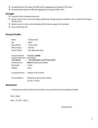  Completed Senior Secondary from BIEC with the aggregate percentage of 76% marks.
 Completed Secondary from BRB with aggregate percentage of 60% marks.
Strength:
 Proactive to the changing environment
 Always ready to learn new technologies explicitly by making comparison between other available technologies
familiar to me
 Ability to work in a team and individually with the tasks assigned, self motivated.
 Have a leadership skill.
Personal Profile:
Name : Imteyaz Khan
Sex : Male
Date of Birth : 25 Nov 1976
Marital Status : Married
Father’s Name : Mr. Abdul Nasir Khan
Passport Number : F6760391. (ECNR)
Passport Valid up to : 26/03/2016
Visa Status : On Visit Expiry on 25th
June 2015
Driving License. : Indian Driving License (LMV)
Nationality : Indian
Religion : Islam
Language Known : English, Urdu & Hindi
Current Address : Al Maktoum Street, Deira, Dubai.
P.o Box- 33214
Declaration:
I hereby declare that the aforesaid information is true to the best of my knowledge and belief.
Place: -Dubai
Date:-- 27_/04 _/ 2015 _.
[Imteyaz Khan]
5
 