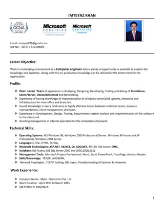IMTEYAZ KHAN
E-mail: imteyaz076@gmail.com
MB No: - 00-971-527208009
Career Objective:
Work in challenging environment as a Computer engineer where plenty of opportunity is available to explore the
knowledge and expertise. Along with this my productive knowledge can be utilized for the betterment for the
organization
Profile:
 Over seven Years of experience in Analyzing, Designing, Developing, Testing and debug of Standalone,
Client/Server, Intranet/Internet and Networking.
 Experience of having knowledge of implementation of Windows server2008 systems, Networks and
Infrastructure for main office and branches.
 Sound Knowledge in every field serve as highly effective liaison between technical teams, business
representatives, client management, and users.
 Experience in Development, Design, Testing, Requirement system analysis and implementation of the software
to the client end.
 Assisting management in internal operation for the completion of project.
Technical Skills:
 Operating Systems: MS Windows 98, Windows 2000 Professional/Server, Windows XP Home and XP
Professional, Windows 2003 Server.
 Language: C, SQL, HTML, PL/SQL.
 Microsoft Technologies: ASP.NET, VB.NET, C#, ADO.NET, MS-Biz Talk Server, XML.
 Database: MS Access, MS SQL Server 2000 and 2005,2008,2012
 Management Tools: Microsoft Project Professional, Word, Excel, PowerPoint, FrontPage, Acrobat Reader.
 Skills/Knowledge: TCP/IP, LAN/WAN,
 Network Topologies , TCP/IP Cabling, OSI layers, Troubleshooting of Systems & Networks
Work Experience:
 Company Name: Myko Electronics Pvt. Ltd.
 Work Duration : April 2013 to March 2015.
 Job Profile :IT ENGINEER
1
 