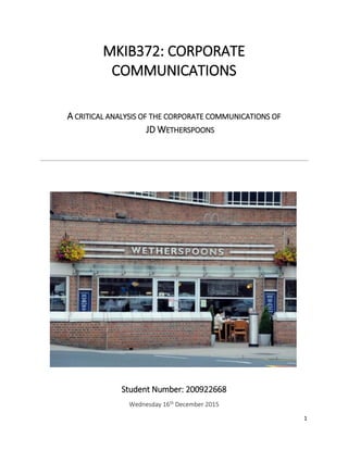 1
MKIB372: CORPORATE
COMMUNICATIONS
A CRITICAL ANALYSIS OF THE CORPORATE COMMUNICATIONS OF
JD WETHERSPOONS
Student Number: 200922668
Wednesday 16th December 2015
 