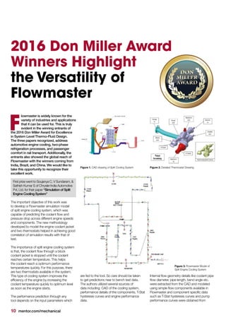 10 mentor.com/mechanical
2016 Don Miller Award
Winners Highlight
the Versatility of
Flowmaster
lowmaster is widely known for the
variety of industries and applications
that it can be used for. This is truly
evident in the winning entrants of
the 2016 Don Miller Award for Excellence
in System Level Thermo-Fluid Design.
The three papers recognized, address
automotive engine cooling, two-phase
refrigeration processes, and passenger
comfort in rail transport. Additionally, the
entrants also showed the global reach of
Flowmaster with the winners coming from
India, Brazil, and China. We would like to
take this opportunity to recognize their
excellent work.
First prize went to Soujanya C, V Sundaram, &
Sathish Kumar S of Chrysler India Automotive
Pvt, Ltd. for their paper “Simulation of Split
Engine Cooling System”
The important objective of this work was
to develop a Flowmaster simulation model
of split engine cooling system, which was
capable of predicting the coolant flow and
pressure drop across different engine speeds
and components. The new methodology
developed to model the engine coolant jacket
and two thermostats helped in achieving good
correlation of simulation results with that of
test.
The importance of split engine cooling system
is that, the coolant flow through a block
coolant jacket is stopped until the coolant
reaches certain temperature. This helps
the coolant reach a optimum performance
temperatures quickly. For this purpose, there
are two thermostats available in the system.
This type of cooling system improves the
efficiency of the engine by increasing the
coolant temperature quickly to optimum level
as soon as the engine starts.
The performance prediction through any
tool depends on the input parameters which
F
are fed to the tool. So care should be taken
to get predictions near to bench test data.
The authors utilized several sources of
data including: CAD of the cooling system,
performance details of the components, T-Stat
hysteresis curves and engine performance
data.
Internal flow geometry details like coolant pipe
flow diameter, pipe length, bend angle etc.
were extracted from the CAD and modeled
using simple flow components available in
Flowmaster and component specific data
such as T-Stat hysteresis curves and pump
performance curves were obtained from
Figure 1. CAD drawing of Split Cooling System	 Figure 2. Detailed Thermostat Drawing
Figure 3. Flowmaster Model of
Split Engine Cooling System
 