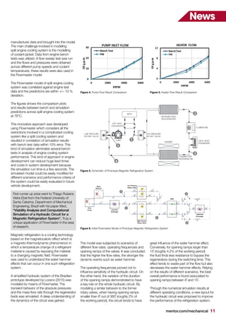 mentor.com/mechanical 11
News
manufacturer data and brought into the model.
The main challenge involved in modeling
split engine cooling system is the modelling
of coolant jacket. Data from engine bench
tests was utilized. A flow sweep test was run
and the flows and pressures were obtained
across different pump speeds and coolant
temperatures, these results were also used in
the Flowmaster model
The Flowmaster model of split engine cooling
system was correlated against engine test
data and the predictions are within +/− 10 %
deviation.
The figures shows the comparison plots
and results between bench and simulation
predictions across split engine cooling system
at 76°C.
This innovative approach was developed
using Flowmaster which considers all the
restrictions involved in a complicated cooling
system like a split cooling system and
resulted in correlation of simulation results
with bench test data within 10% error. This
kind of simulation eliminates several bench
tests in analysis of engine cooling system
performance. This kind of approach in engine
development can reduce huge lead times
and costs in system development because
the simulation run time is a few seconds. The
simulated model could be easily modified for
different scenarios and performance criteria of
the system could be easily evaluated in future
vehicle development.
First runner up prize went to Thiago Rubens
Vieira Ebel from the Federal University of
Santa Catarina, Department of Mechanical
Engineering, Brazil with his paper titled,
“Viability Analysis and Computational
Simulation of a Hydraulic Circuit for a
Magnetic Refrigeration System”. Truly a
unique application of Flowmaster in the area
of research.
Magnetic refrigeration is a cooling technology
based on the magnetocaloric effect which is
a magneto-thermodynamic phenomenon in
which a temperature change of a refrigerant
material is caused by exposing the material
to a changing magnetic field. Flowmaster
was used to understand the water hammer
effects that can occur in one such refrigeration
system.
A simplified hydraulic system of the Brazilian
prototype developed by Lozano (2015) was
modeled by means of Flowmaster. The
transient behavior of the absolute pressures
and the mass flow rate through the regenerator
beds was simulated. A deep understanding of
the dynamics of the circuit was gained.
The model was subjected to scenarios of
different flow rates, operating frequencies and
opening ramps of the valves. It was concluded
that the higher the flow rates, the stronger the
dynamic events such as water hammer.
The operating frequencies proved not to
influence sensitivity of the hydraulic circuit. On
the other hand, the variation of the duration
of the opening ramps demonstrated to have
a key role on the whole hydraulic circuit. By
modeling a similar behavior to the former
rotary valves, when having opening ramps
smaller than 8˚ out of 360˚ (roughly 2% of
the working period), the circuit tends to have
great influence of the water hammer effect.
Conversely, for opening ramps larger than
15˚ (roughly 4.2% of the working period)
the fluid finds less resistance to bypass the
regenerators during the switching time. This
effect tends to waste part of the flow but also
decreases the water hammer effects. Relying
on the results of different scenarios, the best
overall performance is found associated to
opening ramps between 8˚ and 15˚.
Through the numerical simulation results at
different operating conditions, a new layout for
the hydraulic circuit was proposed to improve
the performance of the refrigeration system.
Figure 4. Pump Flow Result Comparison
Figure 5. Schematic of Prototype Magnetic Refrigeration System
Figure 6. Initial Flowmaster Model of Prototype Magnetic Refrigeration System
Figure 5. Heater Flow Result Comparison
 