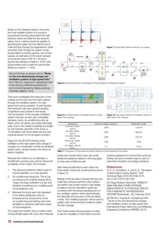 12 mentor.com/mechanical
Based on the obtained results in this work,
the most suitable solution is to include a
proportional returning valve before the high
pressure valves and after the low pressure
valves. Such a device would be capable of
absorbing the water hammer effects and to
make the flow through the regenerators’ beds
smoother. Even though the system would
require higher pumping capacity, due to flow
bypass, an estimation of the novel hydraulic
circuit would have a COP of 1.34 and a
second law efficiency of η2nd = 9.55% (the
actual system had a maximum second law
efficiency of η2nd = 1.16%).
Second Runner up Award went to “Study
on the one-dimensional carriage and
ventilation system of high-speed train”
from Yifei Zhu, Yugong Xu, Xiangdong Chen
of the School of Mechanical Electronic
and Control Engineering, Beijing Jiaotong
University, Beijing, China.
Their work investigated the interaction of the
outside environment and the interior airflow
through the ventilation system of a high
speed train during operation. In past studies,
this interaction has been ignored resulting
in significant inaccuracies in the results.
The composition of the complex ventilation
system includes: air inlet, grill, controllable
dampers, ducts, air conditioning units, air
orifice, return air valves, and waste discharge
units. Due to the overall complexity and length
vs. the hydraulic diameter of the ducts, a
1D simulation with Flowmaster was the only
practical solution to the simulation problem.
Figure 9 is the 3D CAD drawing of the
ventilation of the high-speed train carriage. It
consists of a combination of fresh air ventilation
system parts, exhaust section and return air
section together.
Because the model is so complicated, a
simplification process was used to reduce the
complexity of the model. This included:
1.	 The pressure protection valve is open in
normal operation, so it was ignored,
2.	 Air conditioning mixing box. This is just
a confluence of container shaped like a
Y-pipe, the drag coefficient is small, and
therefore considered as a modeling point
of convergence, and
3.	 Because the study was only interested
in the airflow distribution and not
temperature the components of the
air conditioning and heating units were
simplified to resistance elements based
on local resistance.
The supply duct system lines consists mainly
of long straight pipes with only a few individual
bends and corners which have very small
additional resistance relative to the long pipes
so they were omitted as well.
After these simplifications were made, the
Flowmaster model was constructed as shown
in figure 10.
Results of the simulation showed that the new
outlet flow, exhaust port flow, return airflow,
and airflow rate of each branch meet design
conditions and the calculation results are
consistent with the actual operating point of
the ventilation system, which demonstrates
the rationality and accuracy of the simulation
model. This modeling approach will be used to
predict other environmental conditions inside
the train carriage.
From these award winning papers it is easy
to see the versatility of Flowmaster and how
creative engineers from around the world are
finding new and innovative ways to use it to
solve their simulation and design problems.
References:
[1] C, S., Sundaram, V., and S, S., "Simulation
of Split Engine Cooling System," SAE
Technical Paper 2015-26-0196, 2015,
doi:10.4271/2015-26-0196
[2] Thiago Rubens Vieira Ebel, "VIABILITY
ANALYSIS AND COMPUTATIONAL
SIMULATION OF A HYDRAULIC CIRCUIT
FOR A MAGNETIC REFRIGERATION
SYSTEM"Florianópolis - SC, February, 2016
[3] Yifei Zhu, Yugong Xu, Xiangdong Chen,
" Study on the one-dimensional carriage
and ventilation system of high-speed train"
International Power, Electronics and Materials
Engineering Conference (IPEMEC 2015)
Figure 8. Flowmaster Model of Redesigned Prototype Magnetic Refrigeration System
Figure 7. Typical Water Hammer results in the System
Figure 9. 3D CAD Drawing of Ventilation System of High-
Speed Train Carriage
Table 1. Comparison of Flowmaster Simulation Results Vs Actual Operating Point Values
Figure 10. Flowmaster Network of Ventilation System of
High-Speed Train Carriage
 
