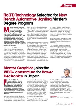 mentor.com/mechanical 13
News
Mentor Graphics joins the
WBG-i consortium for Power
Electronics in Japan
ounded in 2013 by Professors
Katsuaki Suganuma (pictured
right) and Tsuyoshi Funaki of
Osaka University in Japan, the
WBG-i (Wide Band Gap integration)
power electronics consortium seeks
to pull together both academics and
industrialists from Japan and across the
world in harnessing the possibilities of this
new technology and in dealing with its
challenges.
WBG semiconductor materials such as SiC
and GaN allow power electronic components
to be smaller, faster, more reliable, and much
more efficient than conventional silicon based
F
power devices. All aspects of packaging
and reliability in the next generation of power
electronics are being addressed. Already 34
industrial companies are involved in WBG-i
consortium and several work groups have
been set up with regular workshops and
meetings. With developing links to ECPE
in Europe, and several North American
and Asian partner organisations, WBG-i
consortium is becoming a truly international
driver for change. Speaking about the
recent addition of Mentor Graphics to the
consortium, Prof. Suganuma said:
“We are glad that Mentor Graphics is joining
WBG-i consortium. One of the key issues
for SiC and GaN based power electronics
is thermal dissipation. Mentor’s T3Ster™
transient thermal tester hardware is the
most advanced technology in its field and
can contribute to understanding what is
going on in WBG semiconductors. There are
standards for power LEDs already and we
believe that MicReD technology in Mentor
Graphics’ Power Tester can help in developing
power cycling standards for WBG power
electronics.”
Reference:
WBG-i consortium website: http://wbg-i.jp/en/
FloEFDTechnology Selected for New
French Automotive Lighting Master’s
Degree Program
entor Graphics Corporation
has announced its partnership
of the Master's degree
program on automotive
Embedded Lighting Systems (ELS).
Three French universities, the Institut
d’Optique Graduate School, ESTACA and
Strate Ecole de design, in partnership
with Renault, Peugeot-Citroen, Valeo
and Automotive Lighting, developed the
ELS program. Mentor Graphics’ leading
front-loading computational fluid dynamics
(CFD) FloEFD™ product has been selected
as part of the curriculum.
As an industry-leading CAD-embedded
solution, the FloEFD product will provide
front-loaded CFD so students can evaluate
thermal performance early during the design
phase. As a fast, feature-rich, and easy-to-use
CFD tool, students will learn how to calculate
condensation, meshing technologies, radiation
modeling using Monte Carlo analysis, and
apply reliable physics models to their designs.
“As a sponsor of this program and a user of
Mentor’s FloEFD product, we are pleased
to be part of this much-needed master’s
degree program,” stated Mohamed L’Baouch,
Director R&D at Automotive Lighting France.
“This program will help future automotive
lighting systems designers understand the
complexities and use the most progressive
technologies to develop innovative lighting
solutions, while seeding the future with new
talent.”
The three universities will provide specialized
courses: Institut d’Optique Graduate School
will offer courses on optics and photonics;
ESTACA will provide transportation
engineering instruction; and Strate Ecole de
design will cover design. The automotive
industry partners supporting this master’s
program recognize the importance of this
specialty and the training will enable the
students to master technical skills in the
emerging automotive lighting market.
“We are very pleased to be involved with this
program since it fills a void for automotive
systems education,” stated Jean-Paul Ravier,
ELS Chair at Institut d’Optique Graduate
School. “FloEFD is uniquely positioned as a
best-in-class analysis product for automotive
lighting design; as a result our graduating
students will be able to step in and fulfill the
needs of the automotive industry immediately
upon graduation.”
For more information the embedded lighting
Master's degree program and to apply, visit
the website: http://embedded-lighting.com/
formation-2/.
“We are honored to have FloEFD selected
for this special automotive lighting master’s
degree program,” stated Roland Feldhinkel,
general manager, Mentor Graphics
Mechanical Analysis Division. “Our market-
leading FloEFD product has proven to be
an invaluable technology for our automotive
customers, and the students will be able to
realize improved product quality, reliability and
faster time-to-market when using this tool.”
M
 
