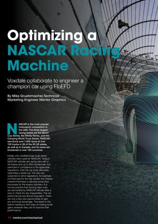 ASCAR is the most popular
motorsport competition in
the USA. The three largest
racing-series are the Sprint
Cup Series, the Xfinity Series, and the
Camping World Truck Series. NASCAR
sanctions over 1,500 races at over
100 tracks in 39 of the 50 US states,
as well as in Canada, and its races are
broadcast in over 150 countries.
Initially only modified large scale series
vehicles were used for NASCAR. Today’s
NASCAR vehicles are racing cars with a
V8 engine and up to 800 horsepower, but
restricted in compliance to the applicable
regulations. Only the car body silhouette
resembles a series car. The cars are
subjected to strict regulations, for example
a limited size for the rear spoiler, the chassis
material thickness or allowed production
processes for the engine cylinders. It is
normal practice that winning team cars
are dismantled by NASCAR officials after a
race to check for any irregularities. The car
performances are almost equivalent. There
are only a few rare opportunities to gain
any technical advantage. This leads to the
teams needing to find ways of making small
gains wherever they can to improve their
performance.
N
Voxdale collaborate to engineer a
champion car using FloEFD
Optimizing a
NASCAR Racing
Machine
By Mike Gruetzmacher,Technical
Marketing Engineer, Mentor Graphics
14 mentor.com/mechanical
 