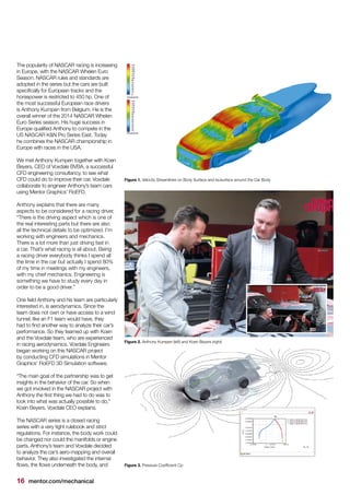 16 mentor.com/mechanical
The popularity of NASCAR racing is increasing
in Europe, with the NASCAR Whelen Euro
Season. NASCAR rules and standards are
adopted in the series but the cars are built
specifically for European tracks and the
horsepower is restricted to 450 hp. One of
the most successful European race drivers
is Anthony Kumpen from Belgium. He is the
overall winner of the 2014 NASCAR Whelen
Euro Series season. His huge success in
Europe qualified Anthony to compete in the
US NASCAR K&N Pro Series East. Today
he combines the NASCAR championship in
Europe with races in the USA.
We met Anthony Kumpen together with Koen
Beyers, CEO of Voxdale BVBA, a successful
CFD engineering consultancy, to see what
CFD could do to improve their car. Voxdale
collaborate to engineer Anthony’s team cars
using Mentor Graphics’ FloEFD.
Anthony explains that there are many
aspects to be considered for a racing driver,
“There is the driving aspect which is one of
the real interesting parts but there are also
all the technical details to be optimized. I’m
working with engineers and mechanics.
There is a lot more than just driving fast in
a car. That’s what racing is all about. Being
a racing driver everybody thinks I spend all
the time in the car but actually I spend 80%
of my time in meetings with my engineers,
with my chief mechanics. Engineering is
something we have to study every day in
order to be a good driver.”
One field Anthony and his team are particularly
interested in, is aerodynamics. Since the
team does not own or have access to a wind
tunnel, like an F1 team would have, they
had to find another way to analyze their car’s
performance. So they teamed up with Koen
and the Voxdale team, who are experienced
in racing aerodynamics. Voxdale Engineers
began working on this NASCAR project
by conducting CFD simulations in Mentor
Graphics’ FloEFD 3D Simulation software.
“The main goal of the partnership was to get
insights in the behavior of the car. So when
we got involved in the NASCAR project with
Anthony the first thing we had to do was to
look into what was actually possible to do,"
Koen Beyers, Voxdale CEO explains.
The NASCAR series is a closed racing
series with a very tight rulebook and strict
regulations. For instance, the body work could
be changed nor could the manifolds or engine
parts. Anthony’s team and Voxdale decided
to analyze the car’s aero-mapping and overall
behavior. They also investigated the internal
flows, the flows underneath the body, and Figure 3. Pressure Coefficient Cp
Figure 2. Anthony Kumpen (left) and Koen Beyers (right)
Figure 1. Velocity Streamlines on Body Surface and Isosurface around the Car Body
 