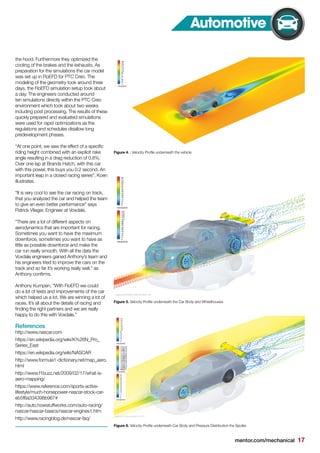 mentor.com/mechanical 17
Automotive
the hood. Furthermore they optimized the
cooling of the brakes and the exhausts. As
preparation for the simulations the car model
was set up in FloEFD for PTC Creo. The
modeling of the geometry took around three
days, the FloEFD simulation setup took about
a day. The engineers conducted around
ten simulations directly within the PTC Creo
environment which took about two weeks
including post processing. The results of these
quickly prepared and evaluated simulations
were used for rapid optimizations as the
regulations and schedules disallow long
predevelopment phases.
“At one point, we saw the effect of a specific
riding height combined with an explicit rake
angle resulting in a drag reduction of 0.8%.
Over one lap at Brands Hatch, with this car
with this power, this buys you 0.2 second. An
important leap in a closed racing series”, Koen
illustrates.
“It is very cool to see the car racing on track,
that you analyzed the car and helped the team
to give an even better performance” says
Patrick Vlieger, Engineer at Voxdale.
“There are a lot of different aspects on
aerodynamics that are important for racing.
Sometimes you want to have the maximum
downforce, sometimes you want to have as
little as possible downforce and make the
car run really smooth. With all the data the
Voxdale engineers gained Anthony’s team and
his engineers tried to improve the cars on the
track and so far it’s working really well.” as
Anthony confirms.
Anthony Kumpen, “With FloEFD we could
do a lot of tests and improvements of the car
which helped us a lot. We are winning a lot of
races. It’s all about the details of racing and
finding the right partners and we are really
happy to do this with Voxdale.”
References
http://www.nascar.com
https://en.wikipedia.org/wiki/K%26N_Pro_
Series_East
https://en.wikipedia.org/wiki/NASCAR
http://www.formula1-dictionary.net/map_aero.
html
http://www.f1buzz.net/2009/02/17/what-is-
aero-mapping/
https://www.reference.com/sports-active-
lifestyle/much-horsepower-nascar-stock-car-
eb5f6a334398b967#
http://auto.howstuffworks.com/auto-racing/
nascar/nascar-basics/nascar-engines1.htm
http://www.racingblog.de/nascar-faq/
Figure 5. Velocity Profile underneath the Car Body and Wheelhouses
Figure 6. Velocity Profile underneath Car Body and Pressure Distribution the Spoiler
Figure 4. : Velocity Profile underneath the vehicle
 