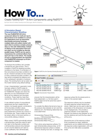 18 mentor.com/mechanical
HowTo...Create FloMASTER™ N-Arm Components using FloEFD™.
By Robin Bornoff, Market Development Manager, Mentor Graphics
A Simulation Based
Characterization Workflow
The new FloMASTER V8 N-Arm
component allows for multi-arm (up to
60) junctions to be modeled in a circuit.
For applications such as automotive
thermostats and pump housings,
multiple inlets and outlets interact with
each other to produce complex pressure
drop vs. flow rate relationships. Instead
of relying on the assumption that such
arm pairs can be modeled as discrete
parallel losses, FloEFD can be used to
characterize the combined effects that
each arm has on the others. The results
of such a characterization are imported
into FloMASTER whereupon an N-Arm
component is created.
To introduce the workflow, let’s consider
a simple five arm pipe junction. This is
modeled in FloEFD by applying boundary
conditions to five faces. A combination of
flow and pressure boundary conditions can
be set. However (at least) one face needs
to have a pressure boundary condition, this
face will be considered the reference arm
in the subsequent calculation of pressure
drops. The working fluid is set as water and
the model meshed using default settings.
A new ‘characterization’ parametric mode
has been added to FloEFD solely for
the ability to create N-Arm components
for FloMASTER. Ranges over which the
geometry is to be characterized is first
set for all non-reference arm boundary
conditions. These might be mass flow,
volume flow, velocity or pressure ranges.
A user defined number of computational
experiments are then created that set
random, but equally spaced, combinations
of the boundary condition values,
throughout the characterization space.
Each experiment is shown as a column in
the Scenario tab. These models can then
be solved, either on the local machine, or
concurrently utilising a network.
When solved, FloEFD automatically extracts
a dimensionless mass flow value for each
arm (akin to the Reynolds number) and
a dimensionless pressure drop between
an arm and the reference arm (akin to
a loss-coefficient). Non-dimensionality
ensures that the characterization will be
fluid independent, i.e. the fluid used in
FloEFD need not be the same fluid used in
FloMASTER.
To consider the effects that all arms have on
the pressure drop between an arm and the
reference arm, the following relationship has
to be determined:
Dimensionless Pressure Drop
Arm i-Ref Arm
= f(Dimensionless Mass FlowArm 1
,
Dimensionless Mass FlowArm 2
…
Dimensionless Mass FlowArm N-1
)
This is done using response surfaces. For
each dimensionless pressure drop, an N-1
dimensional response surface is created.
The error showing how well, on average, the
response surface fits the solved points is
shown in the scenario table.
The response surfaces may be visualised;
2D plane response surface sections are
shown. Slider bars can be used to alter the
parameters of the dimensions not included
on the displayed axis. This provides a
graphical indication of the relationship
between the pressure drop (between an arm
and the reference arm) and the flow rates in
all the arms.
Should the error of the response surface
fit be considered too large, additional
experiments can be created and solved and
the response surface regenerated, until such
time as the error falls below acceptable
levels.
Figure 2. Characterization Range Extents
Figure 1. FloEFD five Arm Geometry Showing Boundary Conditions
 