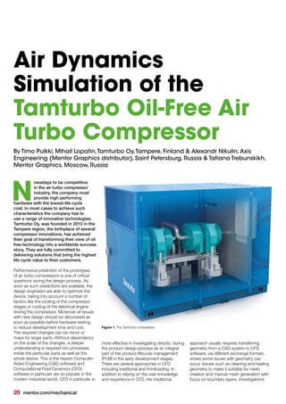 20 mentor.com/mechanical
By Timo Pulkki, Mihail Lopatin,Tamturbo Oy,Tampere, Finland & Alexandr Nikulin,Axis
Engineering (Mentor Graphics distributor), Saint Petersburg, Russia & Tatiana Trebunskikh,
Mentor Graphics, Moscow, Russia
owadays to be competitive
in the air turbo compressor
industry, the company must
provide high performing
hardware with the lowest life cycle
cost. In most cases to achieve such
characteristics the company has to
use a range of innovative technologies.
Tamturbo Oy, was founded in 2010 in the
Tampere region, the birthplace of several
compressor innovations, has achieved
their goal of transforming their view of oil
free technology into a worldwide success
story. They are fully committed to
delivering solutions that bring the highest
life cycle value to their customers.
Performance prediction of the prototypes
of air turbo compressors is one of critical
questions during the design process. As
soon as such predictions are available, the
design engineers are able to optimize the
device, taking into account a number of
factors like the cooling of the compressor
stages or cooling of the electrical engine
driving the compressor. Moreover all issues
with new design should be discovered as
soon as possible before hardware testing,
to reduce development time and cost.
The required changes can be minor or
major for larger parts. Without dependency
on the scale of the changes, a deeper
understanding is required into processes
inside the particular parts as well as the
whole device. This is the reason Computer-
Aided Engineering (CAE) software and
Computational Fluid Dynamics (CFD)
software in particular are so popular in the
modern industrial world. CFD in particular is
N
more effective in investigating directly, during
the product design process as an integral
part of the product lifecycle management
(PLM) in the early development stages.
There are several approaches in CFD
including traditional and frontloading. In
addition to relying on the vast knowledge
and experience in CFD, the traditional
Figure 1. The Tamturbo compressor
Air Dynamics
Simulation of the
Tamturbo Oil-Free Air
Turbo Compressor
approach usually requires transferring
geometry from a CAD system to CFD
software, via different exchange formats,
where some issues with geometry can
occur. Issues such as cleaning and healing
geometry to make it suitable for mesh
creation and manual mesh generation with
focus on boundary layers. Investigations
 