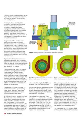 22 mentor.com/mechanical
This article shows a great example of the two
stages of oil free compressor investigation,
completed by Tamturbo Oy with support
from Axis Engineering.
For analysis, the full assembly of the
compressor was used, the construction
of which includes several contours:
compressor flow area, and several
cooling contours. Each contour includes
components manufactured from different
materials, such as titanium steel or
aluminum, which were chosen based on
the results of the preliminary calculations of
thermal loads and strengths of the various
parts of the compressor.
The geometry of flow area has been
determined by required compressor
characteristics and has a very complex
internal structure. The CFD analysis of the
compressor, where final pressure rise ratio
was calculated, allows for the assessment
of air temperature rise. To decrease the
temperature of the compressor’s body,
Tamturbo engineers added the cooling
system for the compressor with a complex
internal structure.
All geometry features of the compressor,
presence of the rotating parts and special
requirements for temperature in some critical
places like bearings, volutes, shaft and so on,
predetermined mathematical models which
were needed for the analysis.
The turbulence model used in the analysis
can detect a flow regime and switch the
mode between laminar and turbulent
automatically. This solver is unique and
allows an engineer to obtain a solution inside
narrow channels even on a coarse grid. The
calculation was made taking into account
conjugated heat transfer, where heat transfer
equations were solved in solid bodies. The
radiation model has been disabled due to
relatively low temperatures.
In the analysis of the flow, to consider the
rotation of the impellers, special rotating
model “sliding” was used, which helps
to predict characteristics of any type of
turbomachines with better quality.
As boundary conditions for the airflow inside
the compressor were specified so were
the conditions for pressure at the volutes
outlets, mass flow rate at their inlets, and
shaft rotating speed. For cooling paths,
pressure difference between inlet and outlet
boundaries was determined. To simplify the
thermal analysis of the engine and the shaft,
a heat emission process was simulated by
adding heat sources with constant power
values instead of using the FloEFD feature
emulating a real Joule heating process.
Simulation of conjugate heat transfer process
for all zones and units of the compressor,
allowed for the investigation of their mutual
influence and predicting the thermal state of
the compressor components.
The most important parameters under
investigation were air temperature before the
bearings the volute and the shaft temperature.
Mainly bearings work properly when their
temperature is lower than 100-120°C, but
on the other hand the temperature of the
compressed air can be higher than 200°C.
And of course every calculation has to predict
the compressor pressure rise ratio for the
required mass flow rate range.
Initially homogeneous structured mesh was
created on the entire geometry, where the
number of cells along the main axis of the
compressor did not exceed 90. The number
of cells for the other axis was chosen in the
way that the final size of the basic cells was
similar in all three dimensions. After creating
the basic mesh, some local regions for
better mesh resolution around compressor
impellers and in the bearing’s area were
added. Additionally mesh generator settings
were specified to allow for automatic
detection of the narrow channels and further
splitting mesh in these areas. As a result the
total number of cells in the entire two-stage
machine was approximately 4.9 million.
The analysis was run in the transient regime
on the usual workstation for CFD calculation:
Figure 5. Temperature Distribution in the Longitudinal Section of the Compressor
Figure 6. Stage 1. Temperature Distribution in the Cross
Section of the Compressor with Streamlines
Figure 7. Stage 2. Temperature Distribution in the Cross
Section of the Compressor with Streamlines
 