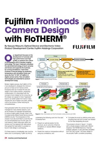 24 mentor.com/mechanical
By Kazuya Mayumi, Optical Device and Electronic Video
Product Development Center, Fujifilm Holdings Corporation
ur department focuses on the
development of cameras with
high performance and high
quality, to preserve the culture
of photography and to develop imaging
technology. The team I belong to develops
the elemental technology of such cameras
and lenses and supports the business
by running simulations. I have been
involved in thermal design by predicting
temperature with simulation tools ever
since the first “X-100” of Fujifilm’s X
digital camera series. Now simulation
technologies are essential for product
development today.
Modern digital cameras, like Fujifilm’s X-Pro
2 are developed to dissipate the minimum
amount of heat as form factors shrink.
Excessive heat can increase the size and
weight of the cooling solution, preventing
miniaturization. It is associated with the
concept of poor design by the consumer, as
the design can appear to have “regressed”
back to an earlier bulkier form factor. It also
requires the use of higher-cost parts, adding
cost to the product, further reducing its
competitiveness.
Heat generated within the camera has to be
managed for many diverse reasons, such
as the tendency for elevated temperatures
to reduce image quality through noise in the
Complementary Metal–Oxide–Semiconductor
(CMOS) circuitry. The temperature of the
chassis must also be limited to avoid the risk
of a low temperature burn for the user. For
cost reasons, sheet metal parts within the
camera can’t be replaced with alternatives
that spread the heat better if a problem is
found in late design or prototyping.
For these reasons considerable care must be
taken prior to prototyping. Fujifilm do this by
O
undertaking the following work from the start
of development:
•	 Present an optimal solution for the
structure, as an outcome of thermal
simulations on several different design
variations,
•	 Predict the maximum temperature without
using any correlations, and
Figure 1. Fujifilm Camera Design Process
Figure 2. Initial, Intermediate and Final Frontloaded cooling solutions (pre-CAD)
Fujifilm Frontloads
Camera Design
with FloTHERM®
•	 Complete the study by defining what parts,
including their size and number, are needed
for the heat dissipating structure.
The process is shown in figure 1: It starts
with a simple analysis model built in Mentor
Graphics’ FloTHERM Electronic Thermal
Analysis software. It uses geometry simplified
from the CAD model – the exact details of
the process Fujifilm considers proprietary.
2(a) 2(b) 2(c)
 