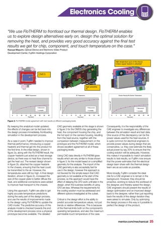 mentor.com/mechanical 25
Figure 3. FloTHERM model agreement with test results at different packaging levels.
By keeping this analytical model updated,
the effects of changes can be fed back into
the design process immediately, frontloading
simulation in the development process.
As a case in point, Fujifilm needed to improve
thermal performance, introducing a copper
heatsink and thermal gel into the product for
the first time. In the initial design, shown in
figure 2a, along with the FloTHERM result, the
copper heatsink just acted as a heat storage
device, as there was no heat flow channel to
get the heat out. The revised design shown
in figure 2b, attached the copper heatsink
to the chassis, ensuring that the heat could
be transmitted to the air. However, the
temperatures were still too high. A final design
iteration, shown in figure 2c, increased the
size of the copper plate to better diffuse the
heat, and additional connections were added
to improve heat transport to the chassis.
Using this approach, Fujifilm are able to get
highly accurate temperature predictions
during the early part of the design process,
and use the results of improvements made
to the design using FloTHERM to update the
CAD model. The predictive accuracy of this
analysis model is checked towards the end
of the development process once a physical
prototype becomes available. The detailed
Electronics Cooling
CAD geometry available at this stage is shown
in figure 3 for the CMOS chip generating the
heat, the component housing the chip, and
the hot spot on the camera housing, resulting
from this heat source, together with the
comparison between measurement on the
prototype and the FloTHERM model, which
shows excellent agreement at all of these
packaging levels.
Using CAD data directly in FloTHERM gives
results which are very similar to those shown
in figure 3, for the model based on a simplified
geometry for the analysis. The import of the
CAD geometry is also acceptably fast for
use in the design, however this approach is
not favored for the simple reason that CAD
geometry is not available at the start of the
process, so this approach would have the
effect of delaying the CFD work until later in the
design, when the business benefits of using
CFD are less. Whereas the requirements for
the cooling solution must be addressed and
different options investigated at the outset.
Critical to the design effort is the ability to
predict accurate temperature values, not just
trends or relative differences. This is because
of the thermal limits both on the component’s
operating temperature, and also the maximum
permissible touch temperature of the case.
Consequently, it is the responsibility of the
CAE engineer to investigate any differences
between the simulation result and test data.
One source of this discrepancy can be the
power values used for the heat sources. It
is quite common for electrical engineers to
provide power values during design that are
conservative, i.e. they over-estimate the likely
actual power by say 20% to ensure that the
cooling solution will be adequate. However,
this makes it impossible to match simulation
results to test results, so Fujifilm now ensure
that the power estimates that the electrical
design team share with the thermal design
team are as accurate as possible.
More broadly, Fujifilm consider the ideal
role for a CAE engineer is to remain in the
background. However, they should be
proactive, working to reduce the workload of
the designer, and thereby speed the design.
CAE engineers should present the results of
design optimization and an improved design
back to the designer, rather than just reporting
back the results of the design iteration they
were asked to simulate. Only by optimizing
the design process in this way is it possible to
perfect the design of the product.
“We use FloTHERM to frontload our thermal design. FloTHERM enables
us to explore design alternatives early on, design the optimal solution for
removing the heat, and provides very good accuracy against the final test
results we get for chip, component, and touch temperature on the case.”
Kazuya Mayumi, Optical Device and Electronic Video Product
Development Center, Fujifilm Holdings Corporation
 
