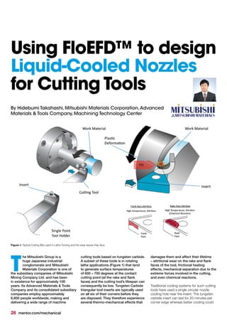 28 mentor.com/mechanical
By Hidebumi Takahashi, Mitsubishi Materials Corporation,Advanced
Materials & Tools Company, Machining Technology Center
he Mitsubishi Group is a
huge Japanese industrial
conglomerate and Mitsubishi
Materials Corporation is one of
the subsidiary companies of Mitsubishi
Mining Company Ltd. and has been
in existence for approximately 100
years. Its Advanced Materials & Tools
Company and its consolidated subsidiary
companies employ approximately
6,800 people worldwide, making and
delivering a wide range of machine
T
Figure 1. Typical Cutting Bits used in Lathe Turning and the wear issues they face
Using FloEFD™ to design
Liquid-Cooled Nozzles
for Cutting Tools
cutting tools based on tungsten carbide.
A subset of these tools is in rotating
lathe applications (Figure 1) that tend
to generate surface temperatures
of 600 – 700 degrees at the contact
cutting point (at the rake and flank
faces) and the cutting tool’s lifespan can
consequently be low. Tungsten Carbide
triangular tool inserts are typically used
on all six of their corners before they
are disposed. They therefore experience
several thermo-mechanical effects that
damages them and affect their lifetime
– attritional wear on the rake and flank
faces of the tool, frictional heating
effects, mechanical separation due to the
extreme forces involved in the cutting,
and even chemical reactions.
Traditional cooling systems for such cutting
tools have used a single circular nozzle
cooling hole near the insert. The tungsten
carbide insert can last for 20 minutes per
corner edge whereas better cooling could
 
