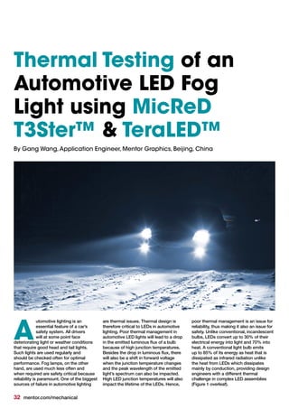 32 mentor.com/mechanical
utomotive lighting is an
essential feature of a car’s
safety system. All drivers
will at some point face
deteriorating light or weather conditions
that require good head and tail lights.
Such lights are used regularly and
should be checked often for optimal
performance. Fog lamps, on the other
hand, are used much less often and
when required are safety critical because
reliability is paramount. One of the biggest
sources of failure in automotive lighting
are thermal issues. Thermal design is
therefore critical to LEDs in automotive
lighting. Poor thermal management in
automotive LED lights will lead to a drop
in the emitted luminous flux of a bulb
because of high junction temperatures.
Besides the drop in luminous flux, there
will also be a shift in forward voltage
when the junction temperature changes
and the peak wavelength of the emitted
light’s spectrum can also be impacted.
High LED junction temperatures will also
impact the lifetime of the LEDs. Hence,
poor thermal management is an issue for
reliability, thus making it also an issue for
safety. Unlike conventional, incandescent
bulbs, LEDs convert up to 30% of their
electrical energy into light and 70% into
heat. A conventional light bulb emits
up to 85% of its energy as heat that is
dissipated as infrared radiation unlike
the heat from LEDs which dissipates
mainly by conduction, providing design
engineers with a different thermal
challenge in complex LED assemblies
(Figure 1 overleaf).
A
Thermal Testing of an
Automotive LED Fog
Light using MicReD
T3Ster™ & TeraLED™
By Gang Wang,Application Engineer, Mentor Graphics, Beijing, China
 