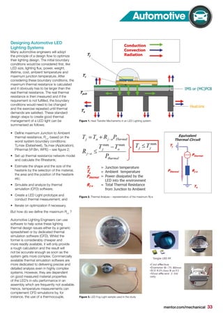 mentor.com/mechanical 33
Automotive
Designing Automotive LED
Lighting Systems
Many automotive engineers will adopt
the principle of a design flow to optimize
their lighting design. The initial boundary
conditions would be considered first, like
LED size, lighting flux, power, weight,
lifetime, cost, ambient temperature and
maximum junction temperature. After
considering these boundary conditions, the
maximum thermal resistance is calculated
and it obviously has to be larger than the
real thermal resistance. The real thermal
resistance is then measured and if the
requirement is not fulfilled, the boundary
conditions would need to be changed
and the exercise repeated until thermal
demands are satisfied. These standard
design steps to create good thermal
management of a LED light can be
summarised as follows:
•	 Define maximum Junction to Ambient
thermal resistance, Rj-a
, based on the
worst system boundary conditions:
Tj,max (Datasheet), Ta,max (Application),
Pthermal (Vf Bin, WPE) – see figure 2;
•	 Set up thermal resistance network model
and calculate the Rheatsink;
•	 Estimate the shape and the size of the
heatsink by the selection of the material,
the area and the position of the heatsink
etc;
•	 Simulate and analyze by thermal
simulation (CFD) software;
•	 Create a LED Light prototype and
conduct thermal measurement; and
•	 Iterate on optimization if necessary.
But how do we define the maximum Rj-a
?
Automotive Lighting Engineers can use
software to help solve these lighting
thermal design issues either by a generic
spreadsheet or by dedicated thermal
simulation software (CFD). Whilst the
former is considerably cheaper and
more readily available, it will only provide
a rough calculation and the result will
not be accurate enough as soon as the
system gets more complex. Commercially
available thermal simulation software are
more dedicated to delivering precise and
detailed analysis even in highly complex
systems. However, they are dependent
on good measured material properties
of the LED’s in-situ performance in an
assembly which are frequently not available.
Hence, temperature measurements can
complement CFD simulations by, for
instance, the use of a thermocouple,
Figure 1. Heat Transfer Mechanisms in an LED Lighting system
Figure 2. Thermal Analysis – representation of the maximum Rj-a
Figure 3. LED Fog Light sample used in the study
 