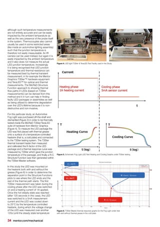 34 mentor.com/mechanical
although such temperature measurements
are not entirely accurate and can be easily
impacted by the ambient temperature as
well as the very presence of the probe itself
in the system. Thermocouples also cannot
usually be used in some restricted areas
(like inside an automotive lighting assembly)
such that the junction temperature is
therefore not easily measureable. An IR
camera can be used instead, but again it is
easily impacted by the ambient temperature
and it also does not measure the actual
LED junction temperature. Increasingly
it is being recognised that LED junction
temperature and thermal resistance can
be measured best by thermal transient
measurement, in for example the Mentor
Graphics T3Ster™ hardware equipment
and TeraLED™ for optical and thermal
measurements. The MicReD Structure
Function approach to showing thermal
flow paths in LEDs (based on T3Ster
measurements) can be derived from this
method and it in turn can help in finding
faulty LED packages or assemblies as well
as being utilized to determine degradation
over the LED’s lifetime because it is non-
destructive and non-invasive.
For this particular study, an Automotive
Fog Light was purchased off-the-shelf and
dismantled (Figure 3) in order to be thermally
tested inside the MicReD T3Ster/TeraLED
suite of hardware from Mentor Graphics
(Figure 4). To measure the LED package the
LED was first placed with thermal grease
onto a surface of a temperature-controlled
heatsink (that is, a cold plate) and connected
to the T3Ster testing system. The T3Ster
thermal transient tester then measured
and calibrated the K-factor of the LED
package and a thermal response curve was
measured by T3Ster which gave the junction
temperature of the package, and finally a R-C
Structure Function was then generated within
the T3Ster-Master software.
In this study the LED was mounted on
the heatsink both with and without the
grease (Figure 6) in order to determine the
separation point in the Structure Functions
plots to see where the LED ends and the
rest of the thermal path starts. The first
T3Ster measurement was taken during the
cooling phase after the LED was switched
on and a heating current of 1A applied.
Once the hot steady state was reached
(after 120 seconds in this case), the LED
was switched to a 5mA measurement
current and the LED was cooled down
to 25°C by the temperature controlled
heatsink, during which the voltage change
of the LED was measured over another
120s (until the steady state temperature
Figure 4. LED light T3Ster & TeraLED Test Facility used in the Study
Figure 5. Schematic Fog Light LED Test Heating and Cooling Graphs under T3Ster testing
Figure 6. T3Ster Master thermal response graphs for the Fog Light under test
with and without thermal grease in the cold plate
 