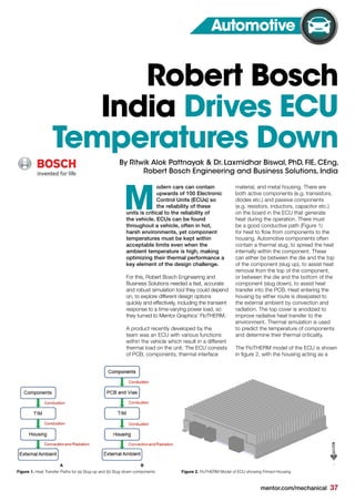 mentor.com/mechanical 37
odern cars can contain
upwards of 100 Electronic
Control Units (ECUs) so
the reliability of these
units is critical to the reliability of
the vehicle. ECUs can be found
throughout a vehicle, often in hot,
harsh environments, yet component
temperatures must be kept within
acceptable limits even when the
ambient temperature is high, making
optimizing their thermal performance a
key element of the design challenge.
For this, Robert Bosch Engineering and
Business Solutions needed a fast, accurate
and robust simulation tool they could depend
on, to explore different design options
quickly and effectively, including the transient
response to a time-varying power load, so
they turned to Mentor Graphics’ FloTHERM.
A product recently developed by the
team was an ECU with various functions
within the vehicle which result in a different
thermal load on the unit. The ECU consists
of PCB, components, thermal interface
M
Figure 1. Heat Transfer Paths for (a) Slug-up and (b) Slug-down components
Robert Bosch
India Drives ECU
Temperatures Down
Automotive
By Ritwik Alok Pattnayak & Dr. Laxmidhar Biswal, PhD, FIE, CEng,
Robert Bosch Engineering and Business Solutions, India
A B
material, and metal housing. There are
both active components (e.g. transistors,
diodes etc.) and passive components
(e.g. resistors, inductors, capacitor etc.)
on the board in the ECU that generate
heat during the operation. There must
be a good conductive path (Figure 1)
for heat to flow from components to the
housing. Automotive components often
contain a thermal slug, to spread the heat
internally within the component. These
can either be between the die and the top
of the component (slug up), to assist heat
removal from the top of the component,
or between the die and the bottom of the
component (slug down), to assist heat
transfer into the PCB. Heat entering the
housing by either route is dissipated to
the external ambient by convection and
radiation. The top cover is anodized to
improve radiative heat transfer to the
environment. Thermal simulation is used
to predict the temperature of components
and determine their thermal criticality.
The FloTHERM model of the ECU is shown
in figure 2, with the housing acting as a
Figure 2. FloTHERM Model of ECU showing Finned Housing
 