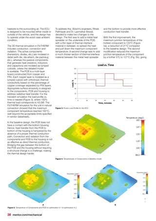 38 mentor.com/mechanical
heatsink to the surrounding air. The ECU
is designed to be mounted either inside or
outside of the vehicle, and the design has
to operate under the worst case ambient
condition.
The 3D thermal simulation in FloTHERM
includes conduction, convection and
radiation. The active components
(transistors, diodes, etc.) are modeled in
detail (with die, die-attach, die-pad/slug
etc.), whereas the passive components
that generate heat (resistors, inductors
and capacitors) are modeled as lumped
cuboids, unless the detailed model
is available. The PCB is a multi-layer
board constructed from copper and
FR4. Each copper layer is modeled as a
lumped cuboid with orthotropic thermal
conductivity based on the percentage of
copper coverage separated by FR4 layers.
Appropriate surface emissivity is assigned
to the components, PCB and housing to
address radiative heat transfer. For the
transient simulation the load profile vs.
time is needed (Figure 3), where 100%
thermal load corresponds to 43.0W. The
FloTHERM simulation for the unit in natural
convection showed that the maximum
component temperature reached 162°C,
well beyond the acceptable limits specified
in vendor datasheets.
In the baseline design, the PCB does not
have a contact with the bottom housing.
Hence, heat transfer from the PCB to
bottom of the housing is hampered by the
absence of a proper thermal conduction
path. Convection and radiation from the
components and PCB to the housing is not
as effective as direct thermal conduction.
Bridging the gap between the bottom of
the PCB and the housing without requiring
a structural change is a challenge, making
the thermal design harder.
To address this, Bosch’s engineers, Ritwik
Pattnayak and Dr. Laxmidhar Biswal,
decided to make two changes to the
design. The first was to add a metal heat
spreader on the underside of the PCB,
with a thin layer of thermal interface
material in between, to spread the heat
and pull down the maximum component
temperature. A second change was to add
a much thicker section of thermal interface
material between the metal heat spreader
and the bottom to provide more effective
conduction heat transfer.
With the first improvement, the
maximum junction temperature of the
hottest component is 133°C (Figure
5a), a reduction of 31°C compared
to the baseline design. The second
modification reduced the maximum
junction temperature of the component
by a further 5°C to 127°C (Fig. 5b), giving
Figure 3. Power Load Profile for the ECU
Figure 4. Temperatures of Components in Baseline model.
Figure 5. Temperature of Components and PCB for optimization # 1 & optimization # 2.
A B
 